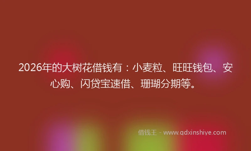 2026年的大树花借钱有：小麦粒、旺旺钱包、安心购、闪贷宝速借、珊瑚分期等。