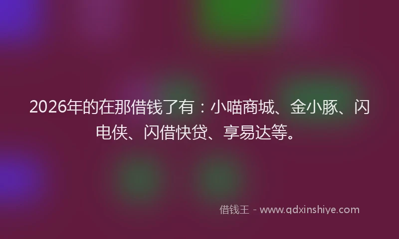 2026年的在那借钱了有：小喵商城、金小豚、闪电侠、闪借快贷、享易达等。