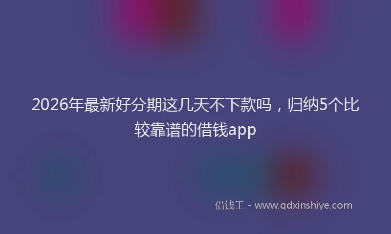 2026年最新好分期这几天不下款吗，归纳5个比较靠谱的借钱app
