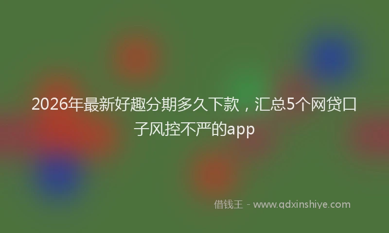2026年最新好趣分期多久下款，汇总5个网贷口子风控不严的app
