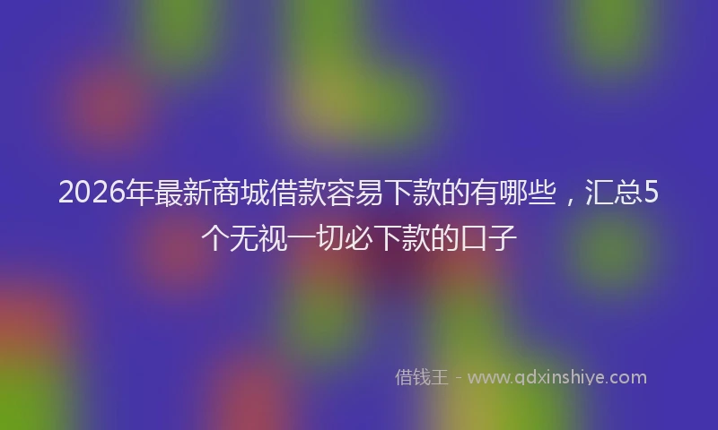 2026年最新商城借款容易下款的有哪些，汇总5个无视一切必下款的口子