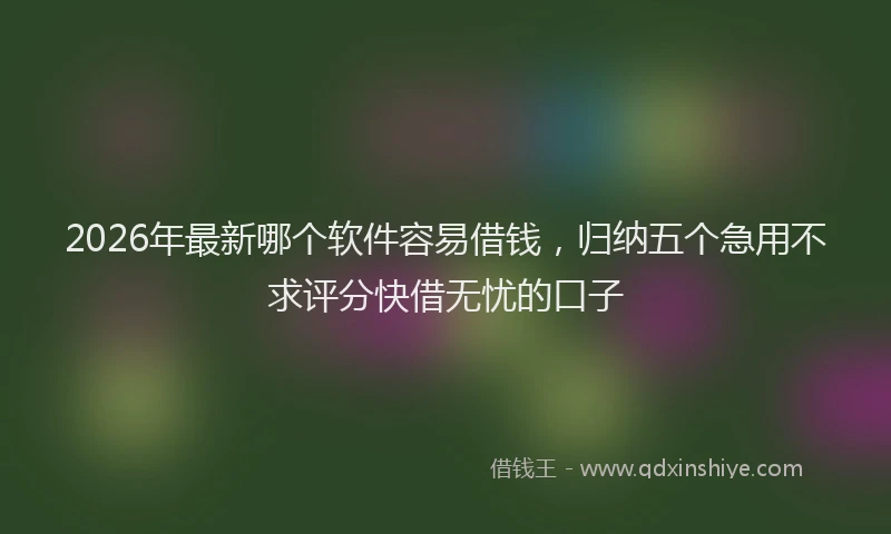 2026年最新哪个软件容易借钱,归纳五个急用不求评分快借无忧的口子