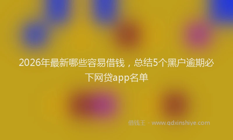 2026年最新哪些容易借钱，总结5个黑户逾期必下网贷app名单