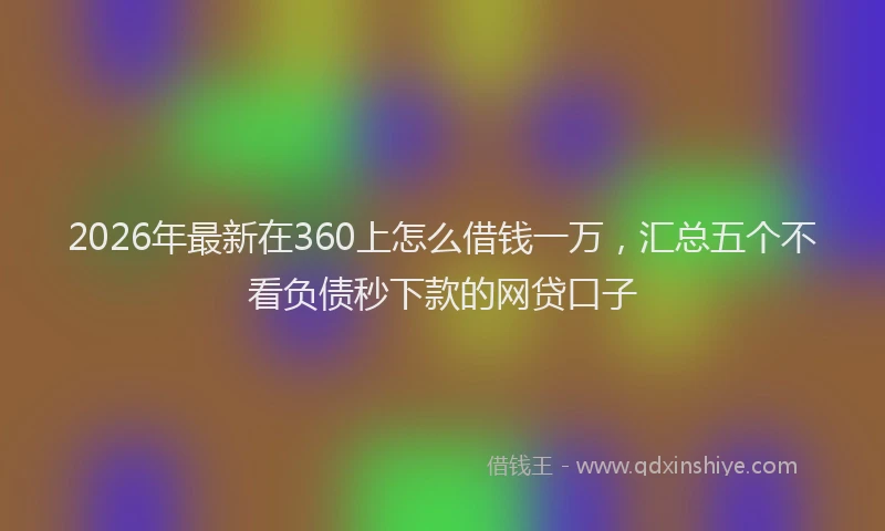 2026年最新在360上怎么借钱一万，汇总五个不看负债秒下款的网贷口子