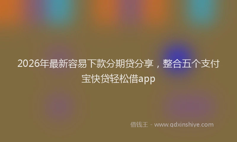2026年最新容易下款分期贷分享，整合五个支付宝快贷轻松借app