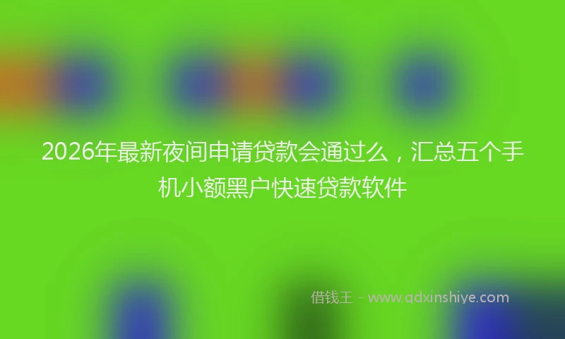 2026年最新夜间申请贷款会通过么，汇总五个手机小额黑户快速贷款软件