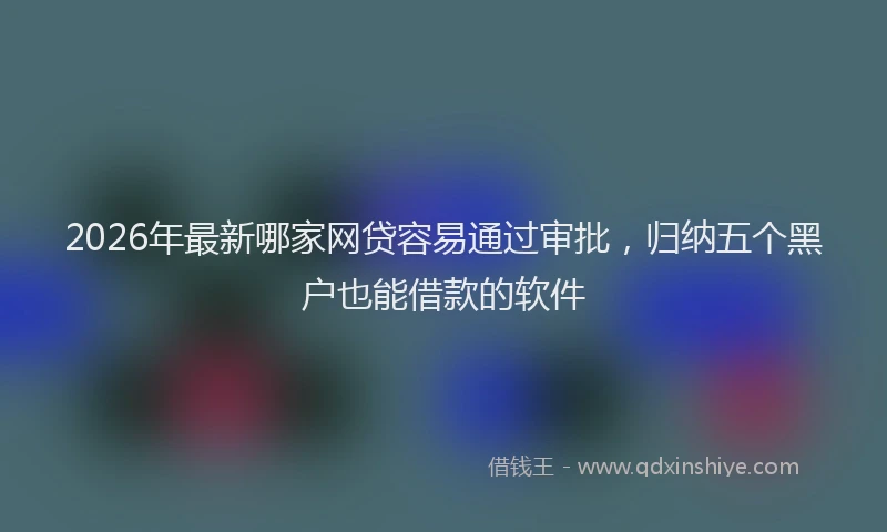 2026年最新哪家网贷容易通过审批，归纳五个黑户也能借款的软件