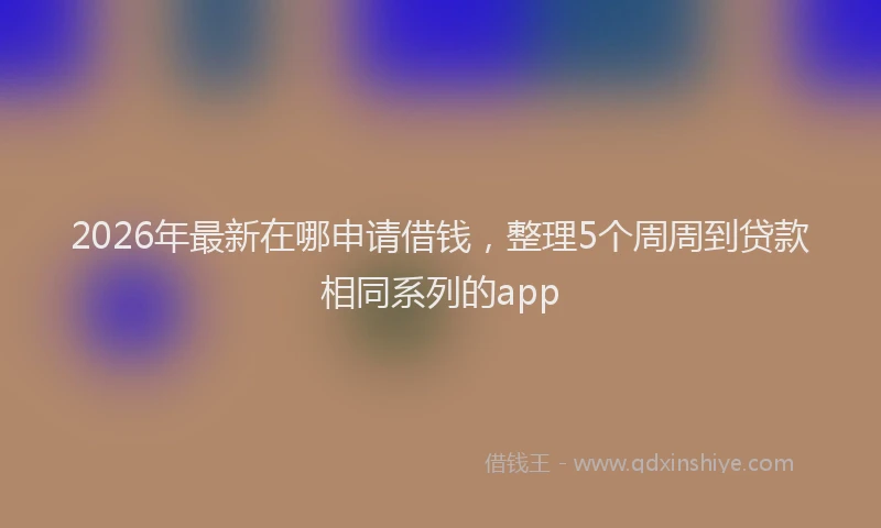 2026年最新在哪申请借钱,整理5个周周到贷款相同系列的app