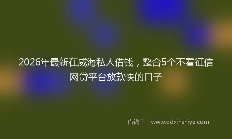 2026年最新在威海私人借钱，整合5个不看征信网贷平台放款快的口子