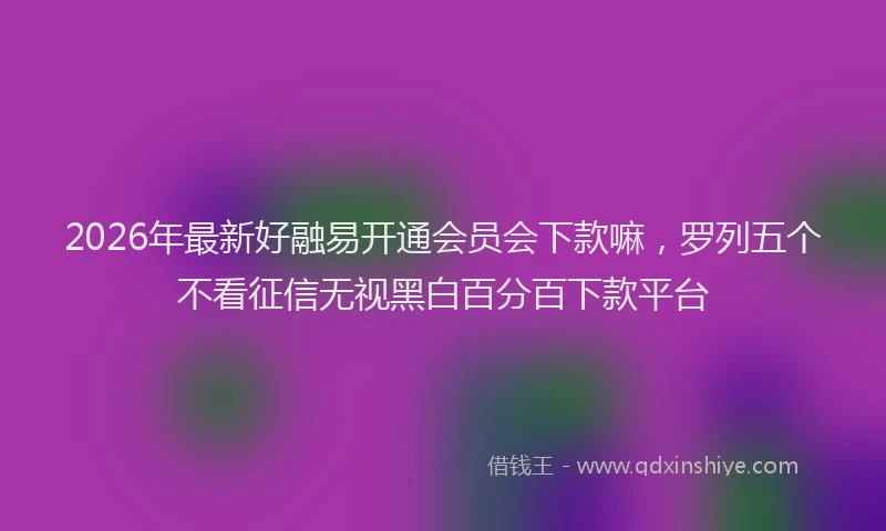2026年最新好融易开通会员会下款嘛，罗列五个不看征信无视黑白百分百下款平台
