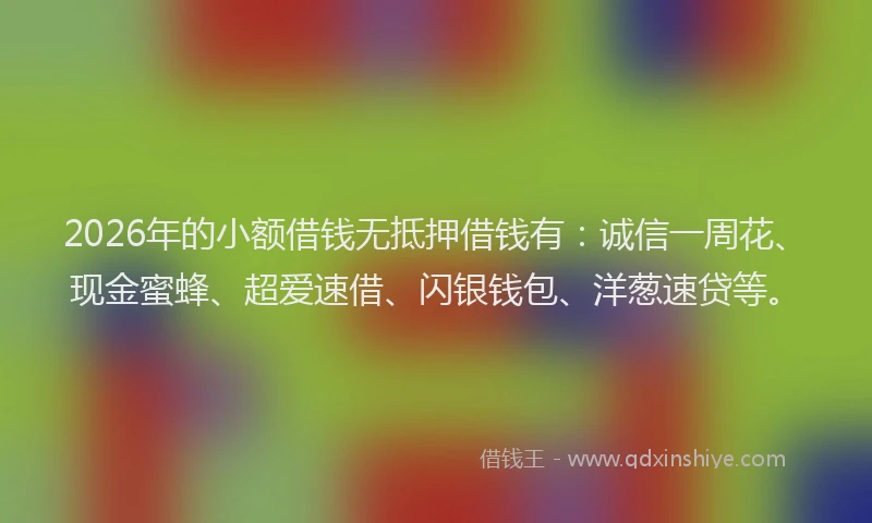 2026年的小额借钱无抵押借钱有：诚信一周花、现金蜜蜂、超爱速借、闪银钱包、洋葱速贷等。