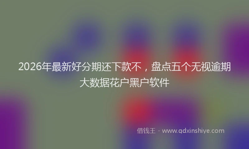 2026年最新好分期还下款不，盘点五个无视逾期大数据花户黑户软件