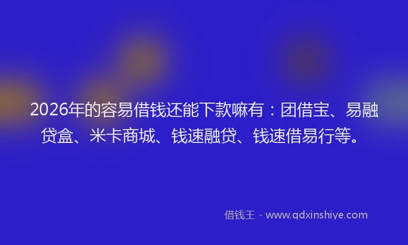 2026年的容易借钱还能下款嘛有：团借宝、易融贷盒、米卡商城、钱速融贷、钱速借易行等。