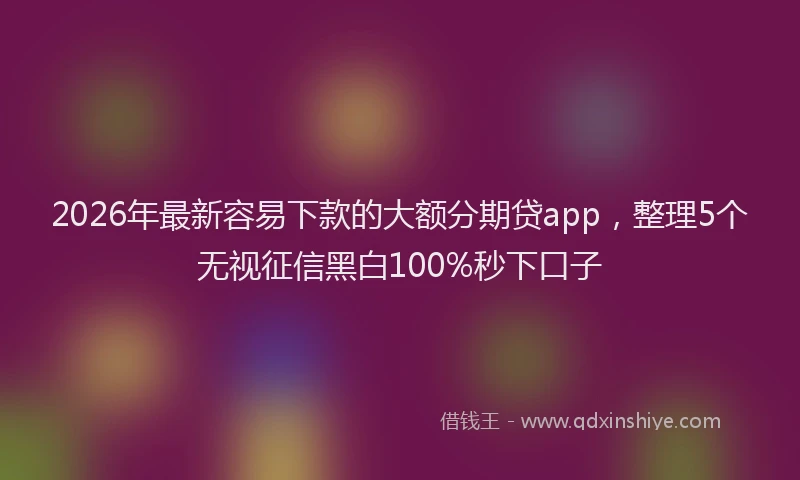 2026年最新容易下款的大额分期贷app，整理5个无视征信黑白100%秒下口子