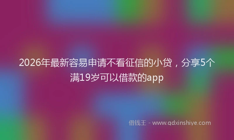 2026年最新容易申请不看征信的小贷，分享5个满19岁可以借款的app