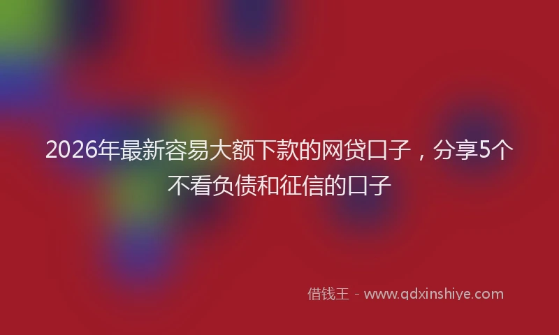 2026年最新容易大额下款的网贷口子，分享5个不看负债和征信的口子