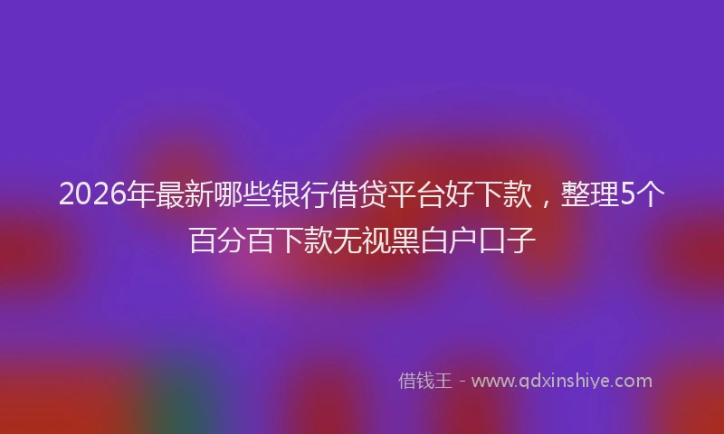 2026年最新哪些银行借贷平台好下款，整理5个百分百下款无视黑白户口子