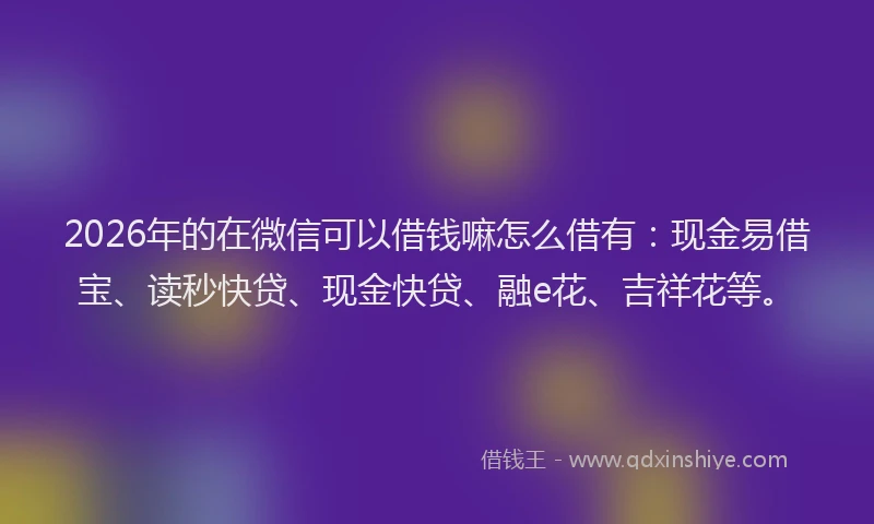 2026年的在微信可以借钱嘛怎么借有:现金易借宝、读秒快贷、现金快贷、融e花、吉祥花等。