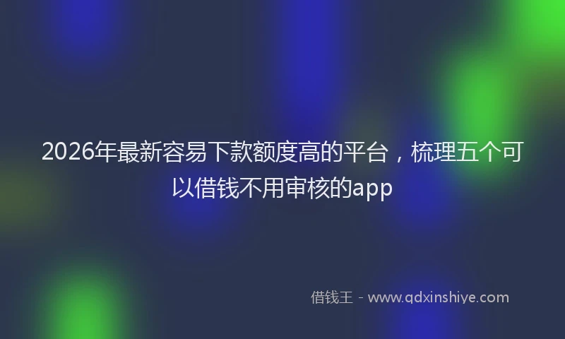 2026年最新容易下款额度高的平台，梳理五个可以借钱不用审核的app