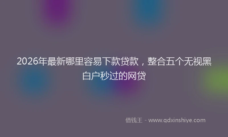 2026年最新哪里容易下款贷款，整合五个无视黑白户秒过的网贷