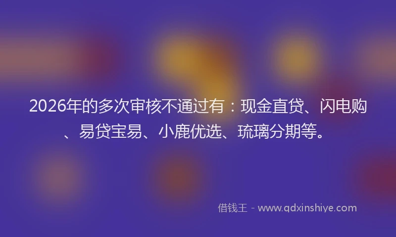 2026年的多次审核不通过有:现金直贷、闪电购、易贷宝易、小鹿优选、琉璃分期等。