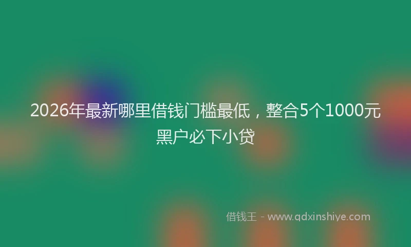 2026年最新哪里借钱门槛最低,整合5个1000元黑户必下小贷