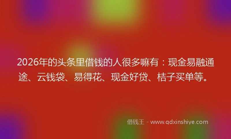 2026年的头条里借钱的人很多嘛有:现金易融通途、云钱袋、易得花、现金好贷、桔子买单等。