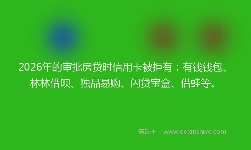 2026年的审批房贷时信用卡被拒有：有钱钱包、林林借呗、独品易购、闪贷宝盒、借蛙等。