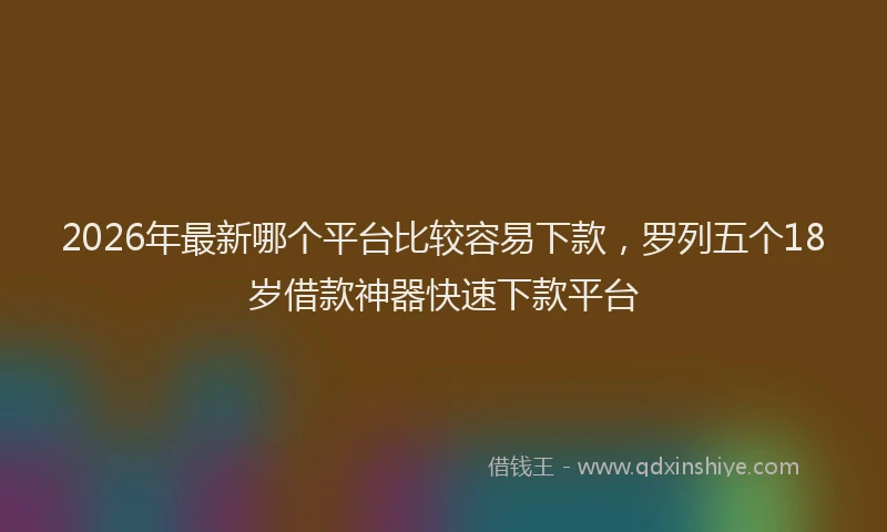 2026年最新哪个平台比较容易下款，罗列五个18岁借款神器快速下款平台