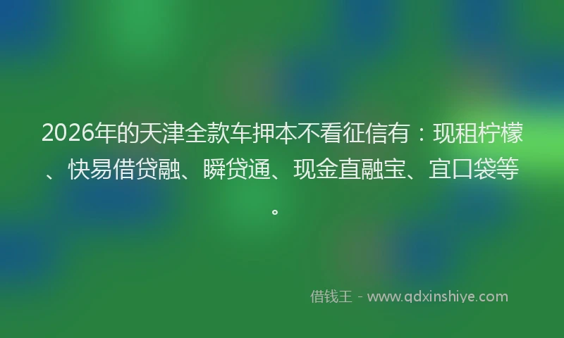 2026年的天津全款车押本不看征信有：现租柠檬、快易借贷融、瞬贷通、现金直融宝、宜口袋等。