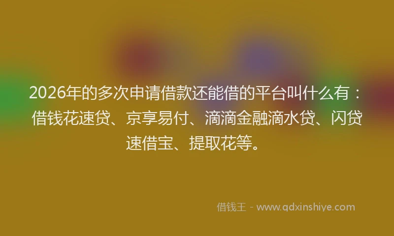 2026年的多次申请借款还能借的平台叫什么有：借钱花速贷、京享易付、滴滴金融滴水贷、闪贷速借宝、提取花等。