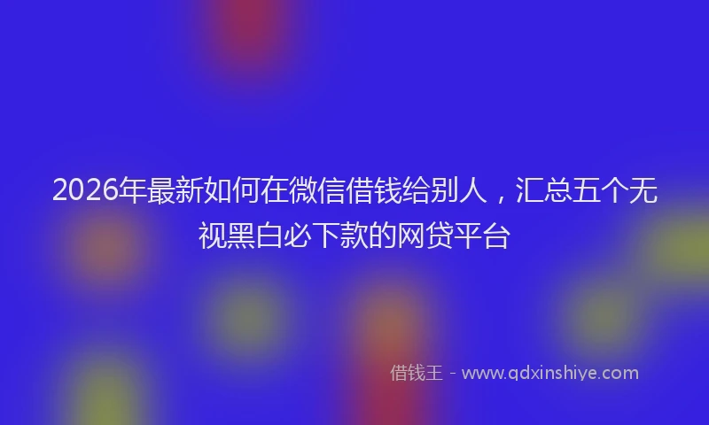 2026年最新如何在微信借钱给别人，汇总五个无视黑白必下款的网贷平台