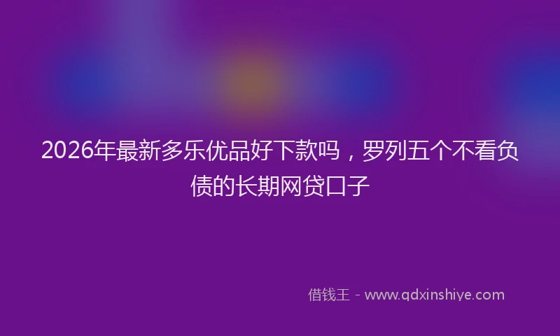 2026年最新多乐优品好下款吗，罗列五个不看负债的长期网贷口子