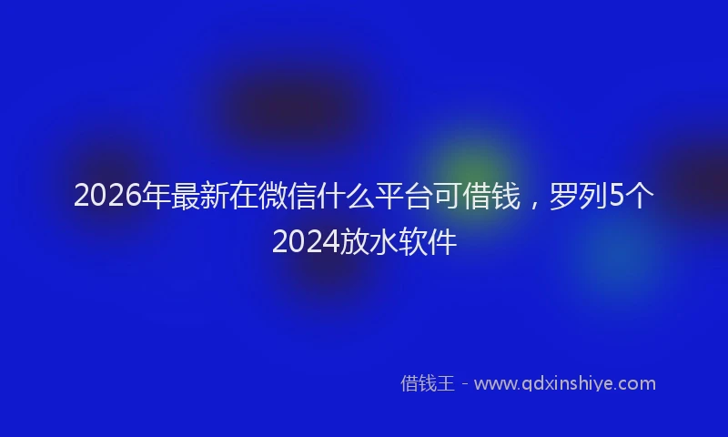 2026年最新在微信什么平台可借钱，罗列5个2024放水软件