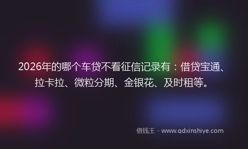 2026年的哪个车贷不看征信记录有：借贷宝通、拉卡拉、微粒分期、金银花、及时租等。