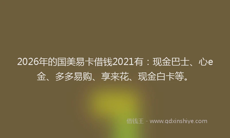 2026年的国美易卡借钱2021有：现金巴士、心e金、多多易购、享来花、现金白卡等。