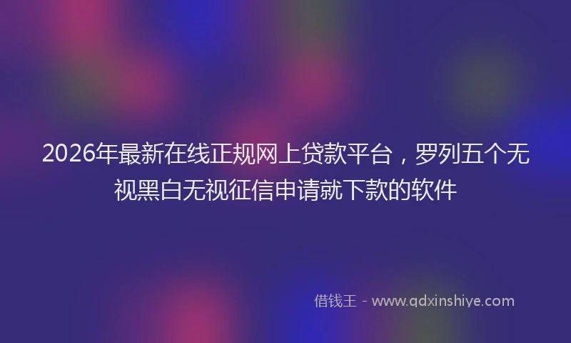 2026年最新在线正规网上贷款平台，罗列五个无视黑白无视征信申请就下款的软件
