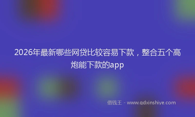 2026年最新哪些网贷比较容易下款，整合五个高炮能下款的app