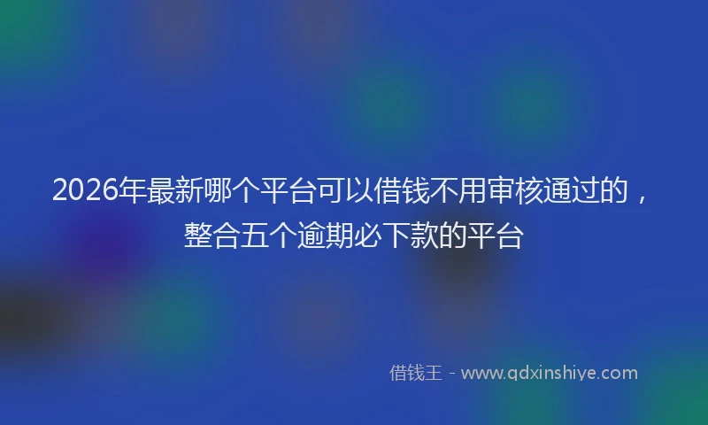 2026年最新哪个平台可以借钱不用审核通过的,整合五个逾期必下款的平台