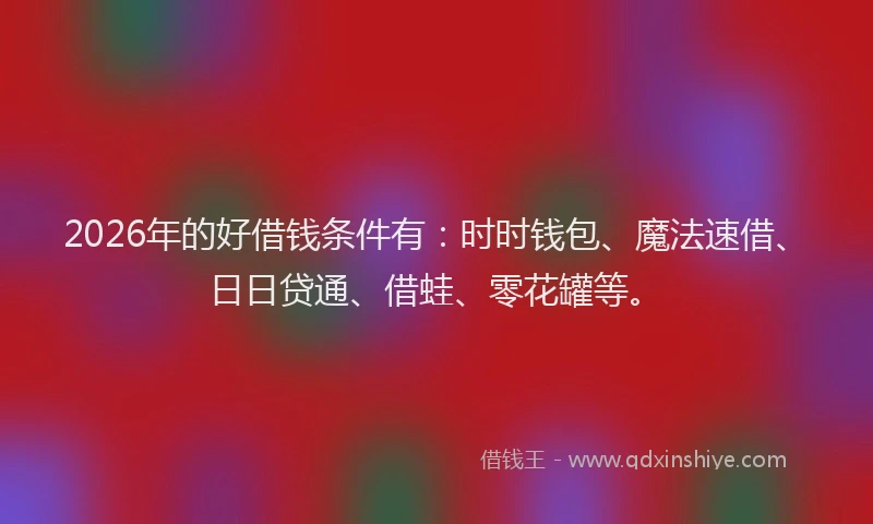 2026年的好借钱条件有：时时钱包、魔法速借、日日贷通、借蛙、零花罐等。