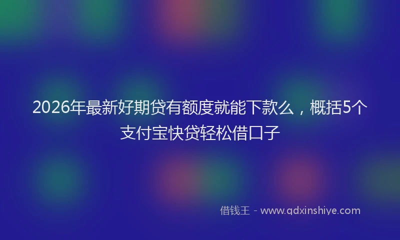 2026年最新好期贷有额度就能下款么，概括5个支付宝快贷轻松借口子
