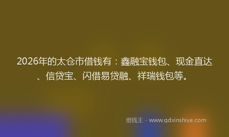 2026年的太仓市借钱有：鑫融宝钱包、现金直达、信贷宝、闪借易贷融、祥瑞钱包等。