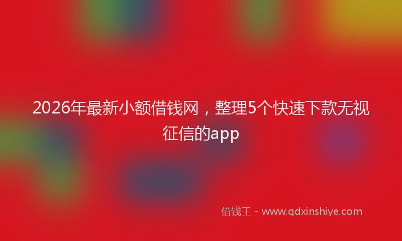 2026年最新小额借钱网，整理5个快速下款无视征信的app