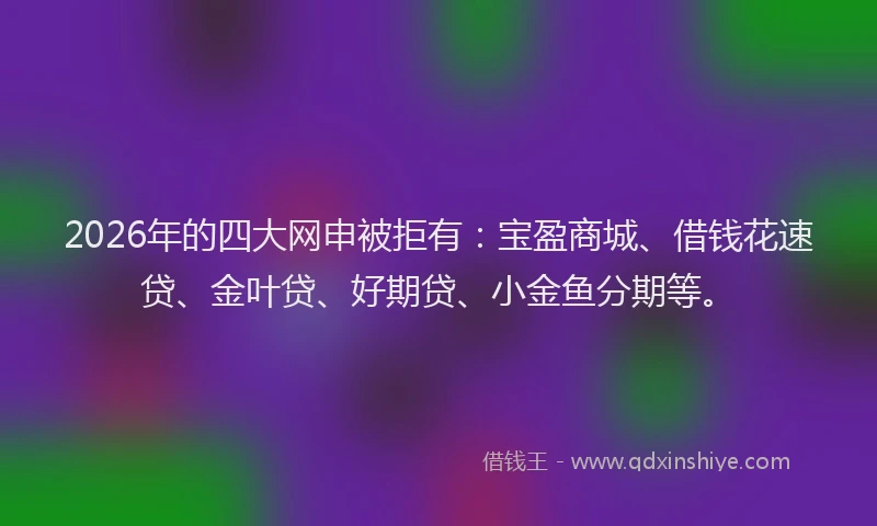 2026年的四大网申被拒有：宝盈商城、借钱花速贷、金叶贷、好期贷、小金鱼分期等。