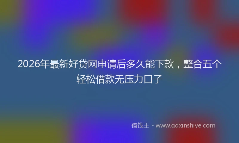 2026年最新好贷网申请后多久能下款，整合五个轻松借款无压力口子