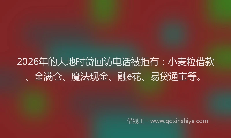 2026年的大地时贷回访电话被拒有：小麦粒借款、金满仓、魔法现金、融e花、易贷通宝等。