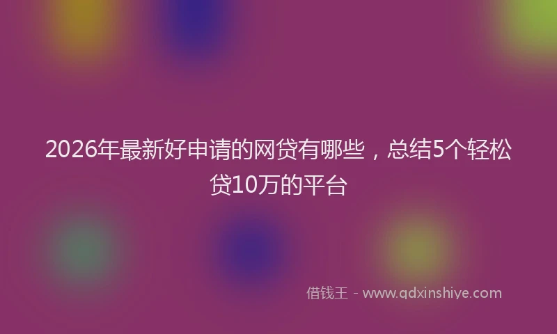 2026年最新好申请的网贷有哪些，总结5个轻松贷10万的平台