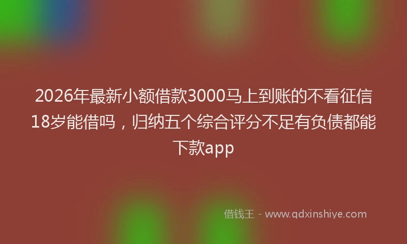 2026年最新小额借款3000马上到账的不看征信18岁能借吗，归纳五个综合评分不足有负债都能下款app
