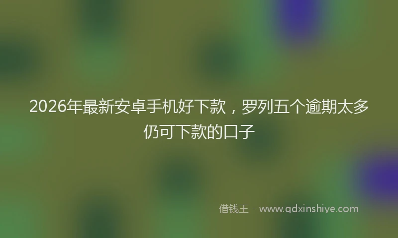 2026年最新安卓手机好下款，罗列五个逾期太多仍可下款的口子