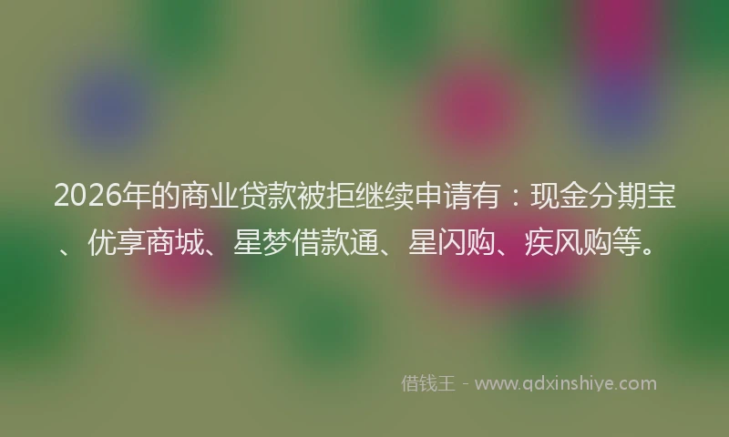 2026年的商业贷款被拒继续申请有:现金分期宝、优享商城、星梦借款通、星闪购、疾风购等。